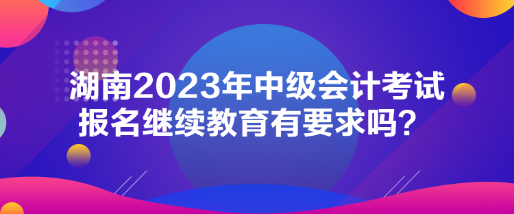 湖南2023年中級(jí)會(huì)計(jì)考試報(bào)名繼續(xù)教育有要求嗎？