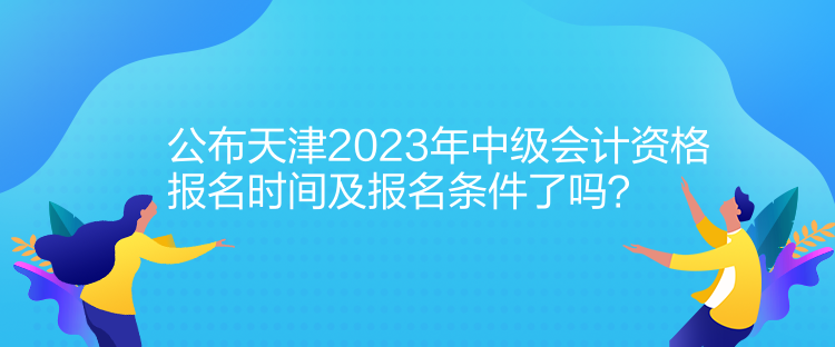 公布天津2023年中級會計資格報名時間及報名條件了嗎？