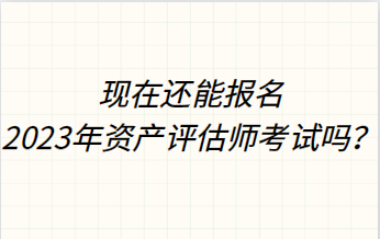 現(xiàn)在還能報(bào)名2023年資產(chǎn)評(píng)估師考試嗎？