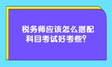 稅務(wù)師應(yīng)該怎么搭配科目考試好考些？