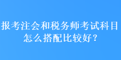 報考注會和稅務師考試科目怎么搭配比較好？