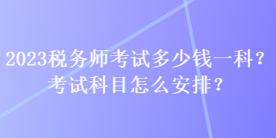 2023稅務師考試多少錢一科？考試科目怎么安排？