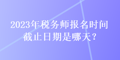 2023年稅務(wù)師報名時間截止日期是哪天？