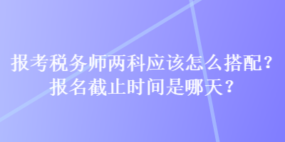 報(bào)考稅務(wù)師兩科應(yīng)該怎么搭配？報(bào)名截止時(shí)間是哪天？