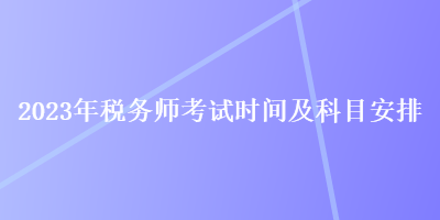 2023年稅務(wù)師考試時(shí)間及科目安排