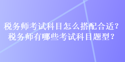 稅務(wù)師考試科目怎么搭配合適？稅務(wù)師有哪些考試科目題型？