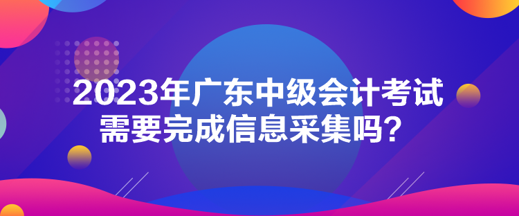 2023年廣東中級會計考試需要完成信息采集嗎？