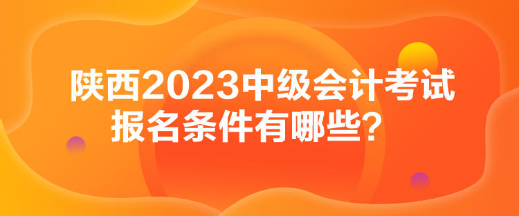 陜西2023中級會計考試報名條件有哪些？