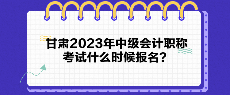 甘肅2023年中級會計職稱考試什么時候報名？