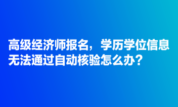 高級經(jīng)濟師報名，學歷學位信息無法通過自動核驗怎么辦？