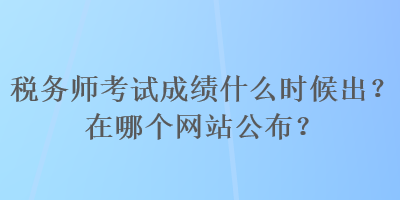 稅務(wù)師考試成績什么時(shí)候出？在哪個網(wǎng)站公布？