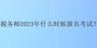 稅務(wù)師2023年什么時(shí)候報(bào)名考試？