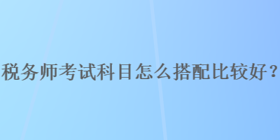 稅務師考試科目怎么搭配比較好？