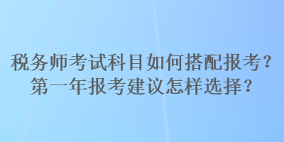 稅務(wù)師考試科目如何搭配報(bào)考？第一年報(bào)考建議怎樣選擇？