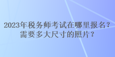 2023年稅務(wù)師考試在哪里報名？需要多大尺寸的照片？