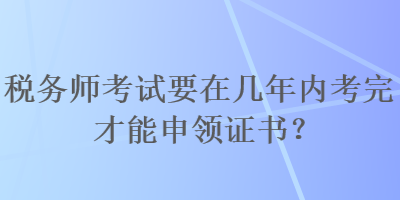 稅務(wù)師考試要在幾年內(nèi)考完才能申領(lǐng)證書？