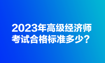 2023年高級經(jīng)濟師考試合格標(biāo)準(zhǔn)多少？