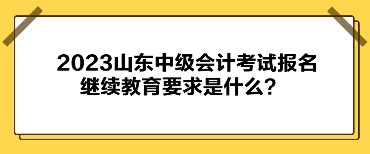 2023山東中級會(huì)計(jì)考試報(bào)名繼續(xù)教育要求是什么？