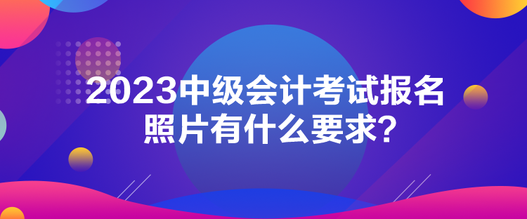 2023中級(jí)會(huì)計(jì)考試報(bào)名照片有什么要求？