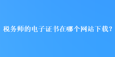 稅務(wù)師的電子證書在哪個(gè)網(wǎng)站下載？