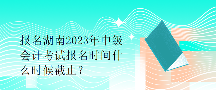 報名湖南2023年中級會計考試報名時間什么時候截止？