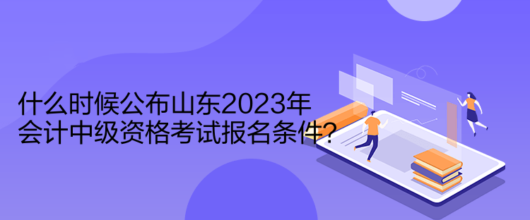 什么時候公布山東2023年會計中級資格考試報名條件？