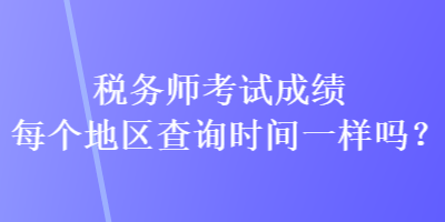 稅務(wù)師考試成績(jī)每個(gè)地區(qū)查詢時(shí)間一樣嗎？