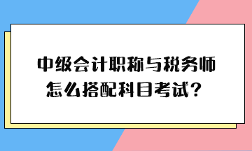 中級(jí)會(huì)計(jì)職稱與稅務(wù)師怎么搭配科目考試？