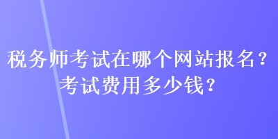 稅務(wù)師考試在哪個網(wǎng)站報名？考試費(fèi)用多少錢？