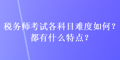 稅務(wù)師考試各科目難度如何？都有什么特點？