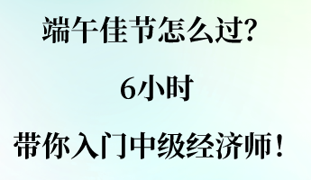 端午佳節(jié)怎么過(guò)？6小時(shí)帶你入門中級(jí)經(jīng)濟(jì)師！