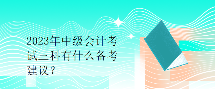 2023年中級會計(jì)考試三科有什么備考建議？