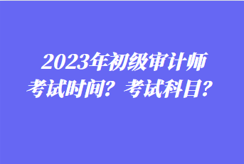 2023年初級審計(jì)師考試時(shí)間？考試科目？