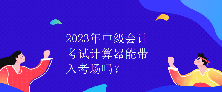 2023年中級會計考試計算器能帶入考場嗎？