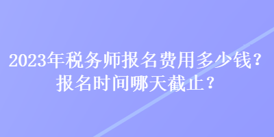 2023年稅務(wù)師報(bào)名費(fèi)用多少錢？報(bào)名時(shí)間哪天截止？