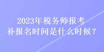 2023年稅務師報考補報名時間是什么時候？