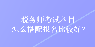 稅務(wù)師考試科目怎么搭配報(bào)名比較好？