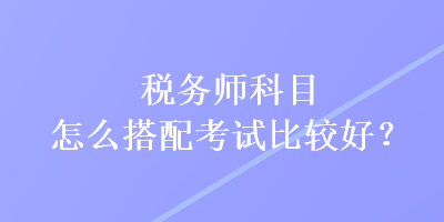 稅務(wù)師科目怎么搭配考試比較好？