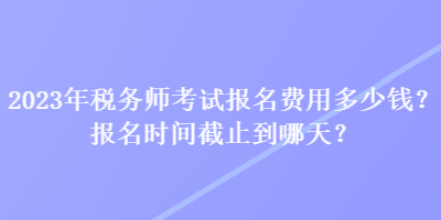 2023年稅務(wù)師考試報名費(fèi)用多少錢？報名時間截止到哪天？