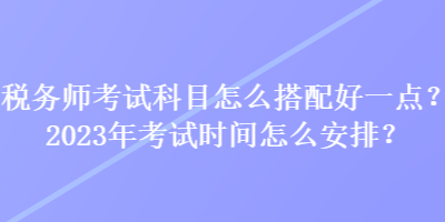 稅務(wù)師考試科目怎么搭配好一點(diǎn)？2023年考試時(shí)間怎么安排？