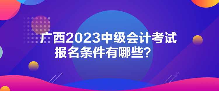 廣西2023中級會計考試報名條件有哪些？