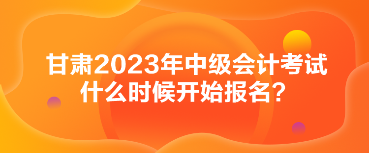 甘肅2023年中級會計考試什么時候開始報名？