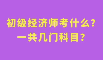 初級經濟師考什么？一共幾門科目？