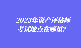 2023年資產(chǎn)評(píng)估師考試地點(diǎn)在哪里？