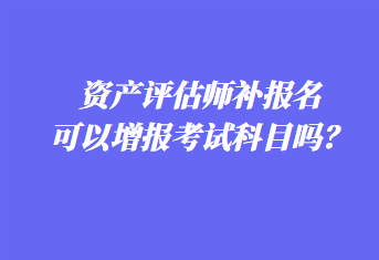 資產評估師補報名可以增報考試科目嗎？