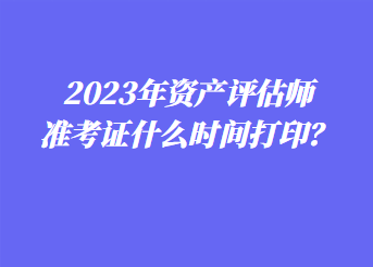 2023年資產(chǎn)評估師準(zhǔn)考證什么時間打印？