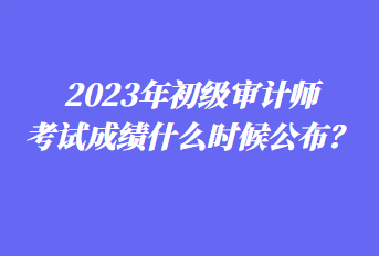 2023年初級審計師考試成績什么時候公布？