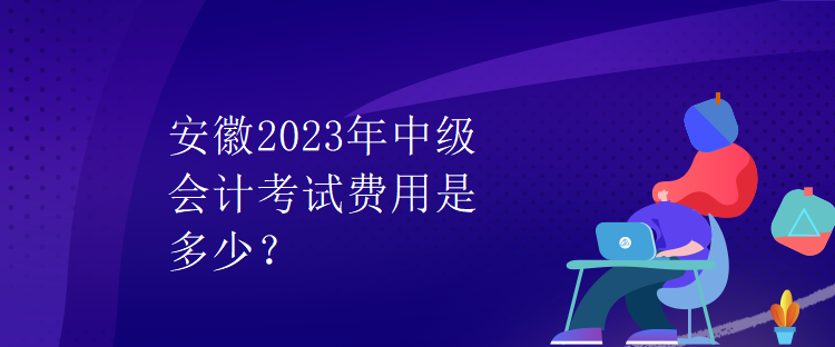 安徽2023年中級會計(jì)考試費(fèi)用是多少？