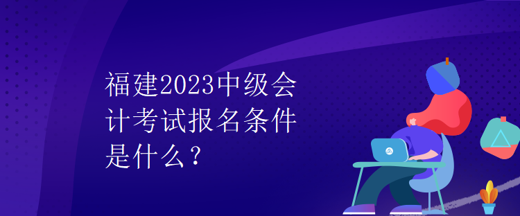 福建2023中級(jí)會(huì)計(jì)考試報(bào)名條件是什么？