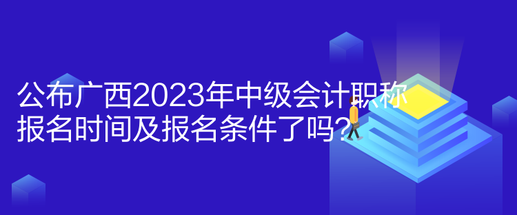 公布廣西2023年中級會計職稱報名時間及報名條件了嗎？